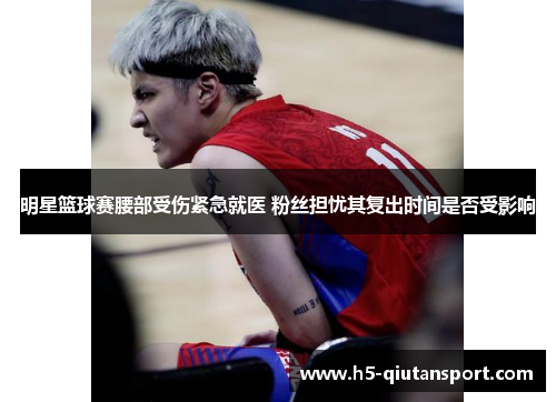 明星篮球赛腰部受伤紧急就医 粉丝担忧其复出时间是否受影响