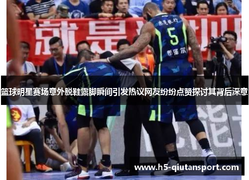篮球明星赛场意外脱鞋露脚瞬间引发热议网友纷纷点赞探讨其背后深意